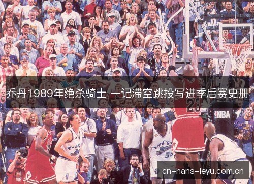 乔丹1989年绝杀骑士 一记滞空跳投写进季后赛史册 乔丹1989年绝杀骑士 一记滞空跳投写进季后赛史册